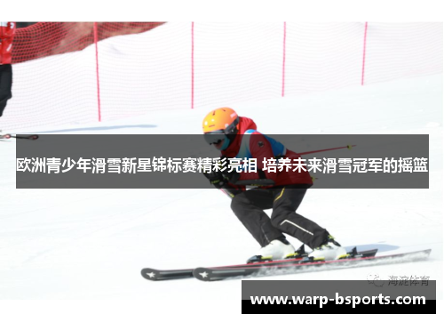 欧洲青少年滑雪新星锦标赛精彩亮相 培养未来滑雪冠军的摇篮