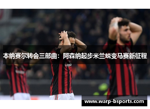 本纳赛尔转会三部曲：阿森纳起步米兰蜕变马赛新征程