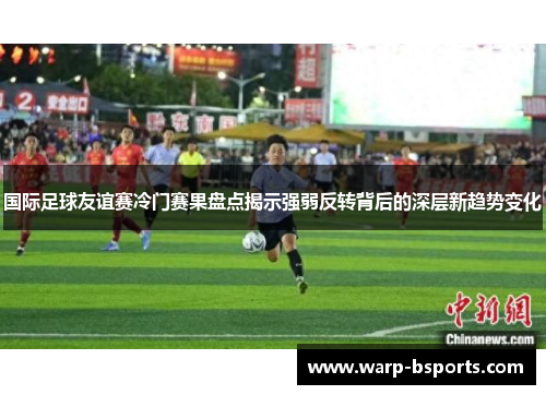 国际足球友谊赛冷门赛果盘点揭示强弱反转背后的深层新趋势变化