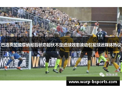 巴洛贡加盟摩纳哥后状态起伏不定进球效率波动引发球迷媒体热议 巴洛贡加盟摩纳哥后状态起伏不定进球效率波动引发球迷媒体热议